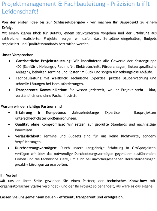 Projektmanagement & Fachbauleitung - Präzision trifft Leidenschaft! Von der ersten Idee bis zur Schlüsselübergabe – wir machen Ihr Bauprojekt zu einem Erfolg. Mit einem klaren Blick für Details, einem strukturierten Vorgehen und der Erfahrung aus zahlreichen realisierten Projekten sorgen wir dafür, dass Zeitpläne eingehalten, Budgets respektiert und Qualitätsstandards bertroffen werden.  Unser Versprechen ·	Ganzheitliche Projektsteuerung: Wir koordinieren alle Gewerke der Kostengruppe 400 (Sanitär-, Heizungs-, Raumluft-, Elektrotechnik, Förderanlagen, Nutzerspezifische Anlagen), behalten Termine und Kosten im Blick und sorgen für reibungslose Abläufe. ·	Fachbauleitung mit Weitblick: Technische Expertise, präzise Bauberwachung und schnelle Lösungen bei Herausforderungen. ·	Transparente Kommunikation: Sie wissen jederzeit, wo Ihr Projekt steht – klar, verständlich und ohne Fachchinesisch. Warum wir der richtige Partner sind ·	Erfahrung & Kompetenz: Jahrzehntelange Expertise in Bauprojekten unterschiedlichster Größenordnungen. ·	Qualität ohne Kompromisse: Wir setzen auf geprüfte Standards und nachhaltige Bauweisen. ·	Verlässlichkeit: Termine und Budgets sind für uns keine Richtwerte, sondern Verpflichtungen. ·	Durchsetzungsvermögen: Durch unsere langjährige Erfahrung in Großprojekten verfügen wir über das notwendige Durchsetzungsvermögen gegenüber ausführenden Firmen und die technische Tiefe, um auch bei unvorhergesehenen Herausforderungen proaktiv Lösungen zu erarbeiten.  Ihr Vorteil Mit uns an Ihrer Seite gewinnen Sie einen Partner, der technisches Know-how mit organisatorischer Stärke verbindet – und der Ihr Projekt so behandelt, als wäre es das eigene.  Lassen Sie uns gemeinsam bauen – effizient, transparent und erfolgreich.